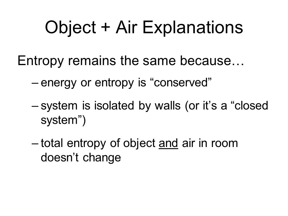 Entropy remains the same because… –energy or entropy is conserved –system is isolated by walls (or it’s a closed system ) –total entropy of object and air in room doesn’t change Object + Air Explanations