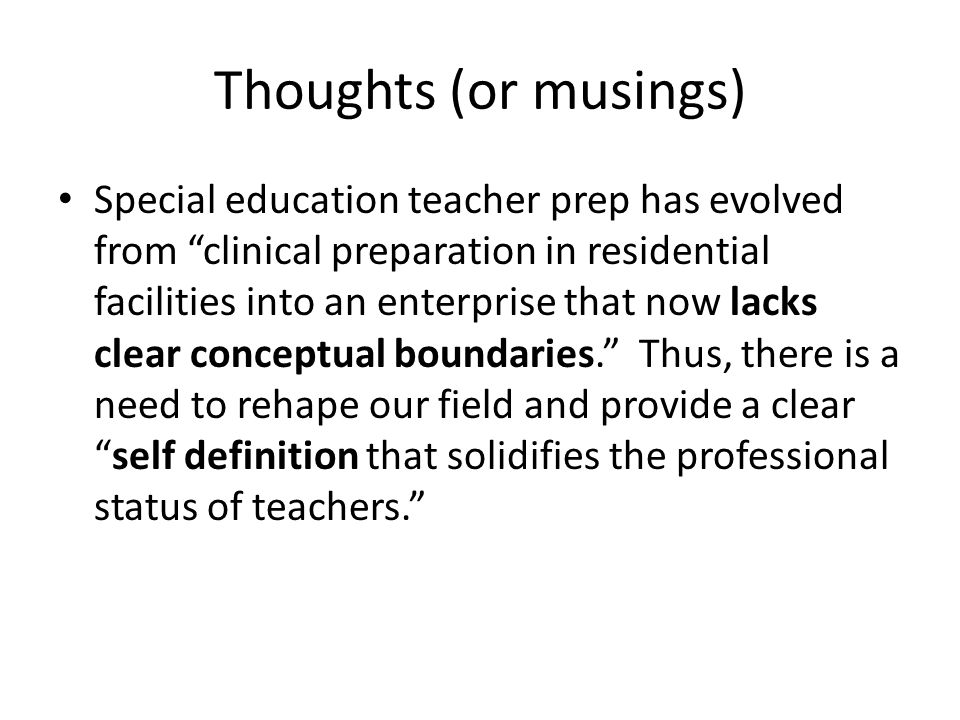 Thoughts (or musings) Special education teacher prep has evolved from clinical preparation in residential facilities into an enterprise that now lacks clear conceptual boundaries. Thus, there is a need to rehape our field and provide a clear self definition that solidifies the professional status of teachers.