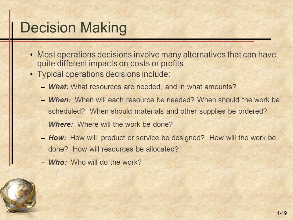 1-19 Decision Making Most operations decisions involve many alternatives that can have quite different impacts on costs or profits Typical operations decisions include: –What: What resources are needed, and in what amounts.