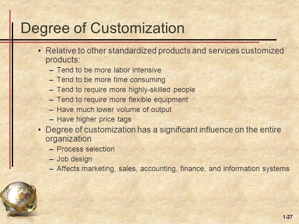 1-27 Degree of Customization Relative to other standardized products and services customized products: –Tend to be more labor intensive –Tend to be more time consuming –Tend to require more highly-skilled people –Tend to require more flexible equipment –Have much lower volume of output –Have higher price tags Degree of customization has a significant influence on the entire organization –Process selection –Job design –Affects marketing, sales, accounting, finance, and information systems