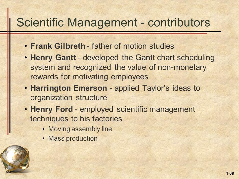 1-38 Scientific Management - contributors Frank Gilbreth - father of motion studies Henry Gantt - developed the Gantt chart scheduling system and recognized the value of non-monetary rewards for motivating employees Harrington Emerson - applied Taylor’s ideas to organization structure Henry Ford - employed scientific management techniques to his factories Moving assembly line Mass production