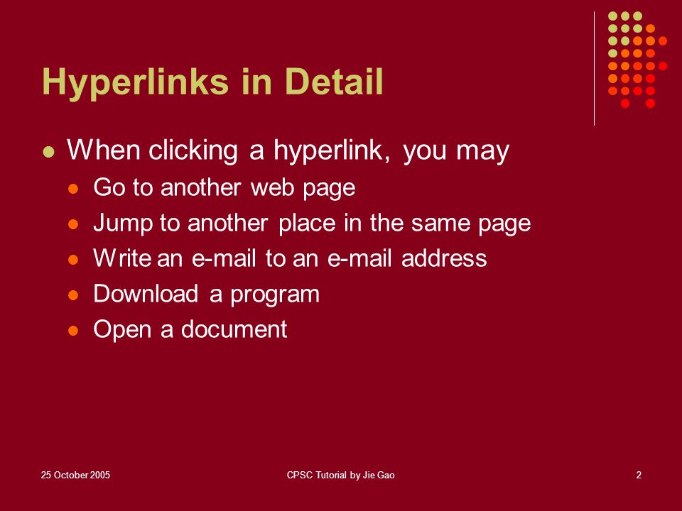 25 October 2005CPSC Tutorial by Jie Gao2 Hyperlinks in Detail When clicking a hyperlink, you may Go to another web page Jump to another place in the same page Write an  to an  address Download a program Open a document