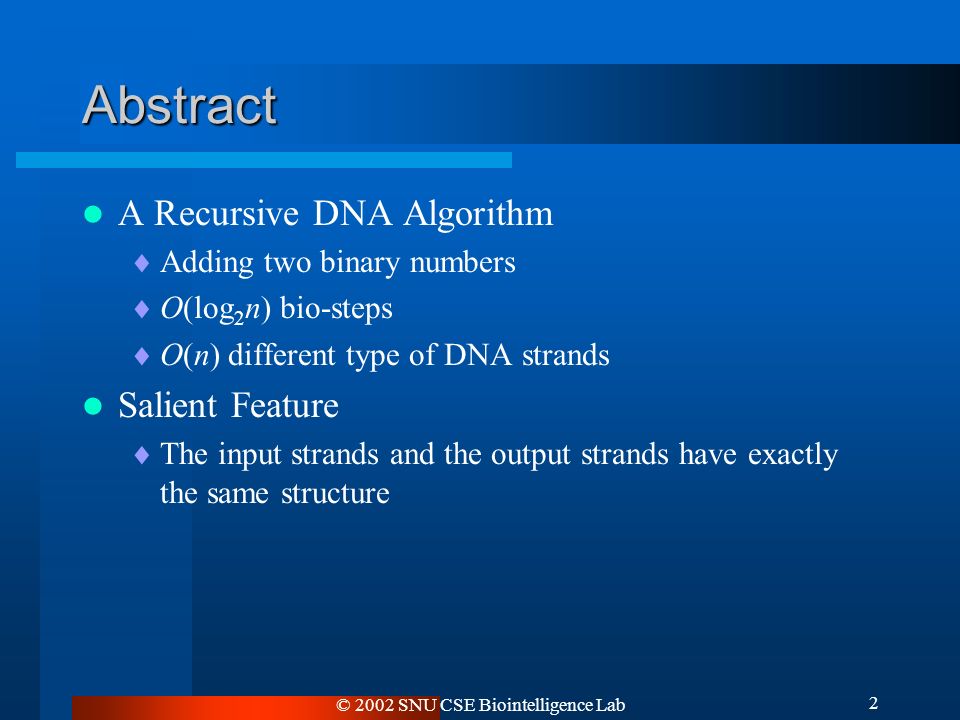 © 2002 SNU CSE Biointelligence Lab 2 Abstract A Recursive DNA Algorithm  Adding two binary numbers  O(log 2 n) bio-steps  O(n) different type of DNA strands Salient Feature  The input strands and the output strands have exactly the same structure