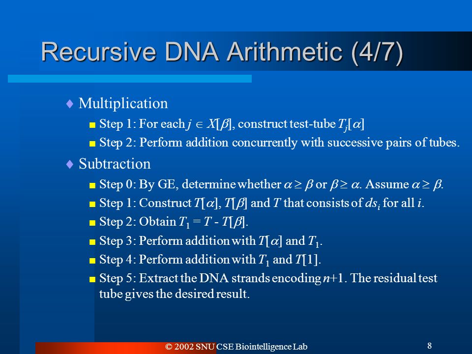 © 2002 SNU CSE Biointelligence Lab 8 Recursive DNA Arithmetic (4/7)  Multiplication  Step 1: For each j  X[  ], construct test-tube T j [  ]  Step 2: Perform addition concurrently with successive pairs of tubes.