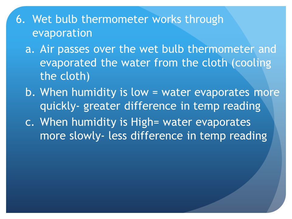 6.Wet bulb thermometer works through evaporation a.Air passes over the wet bulb thermometer and evaporated the water from the cloth (cooling the cloth) b.When humidity is low = water evaporates more quickly- greater difference in temp reading c.When humidity is High= water evaporates more slowly- less difference in temp reading