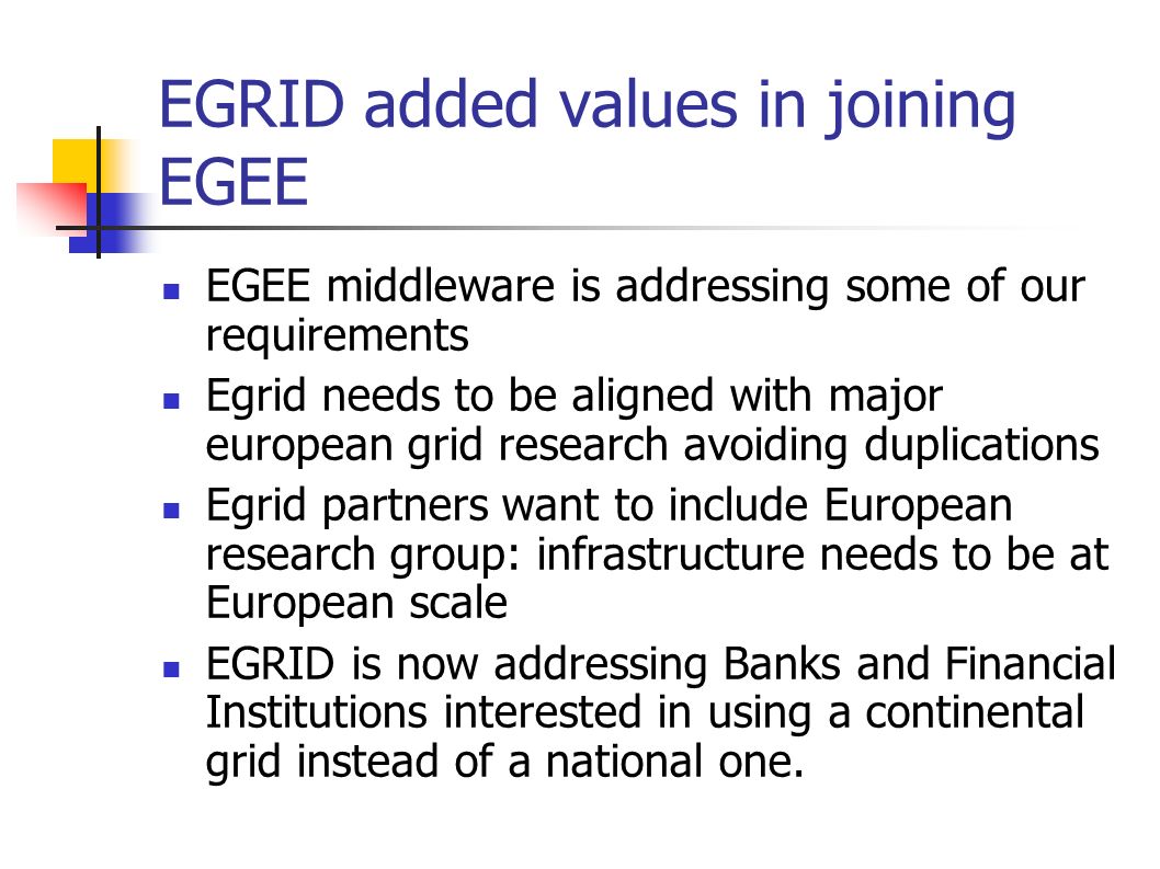 EGRID added values in joining EGEE EGEE middleware is addressing some of our requirements Egrid needs to be aligned with major european grid research avoiding duplications Egrid partners want to include European research group: infrastructure needs to be at European scale EGRID is now addressing Banks and Financial Institutions interested in using a continental grid instead of a national one.