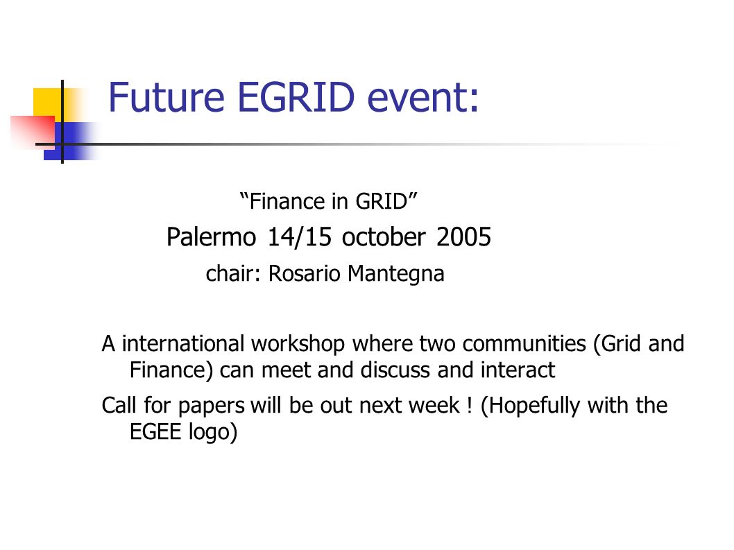 Future EGRID event: Finance in GRID Palermo 14/15 october 2005 chair: Rosario Mantegna A international workshop where two communities (Grid and Finance) can meet and discuss and interact Call for papers will be out next week .
