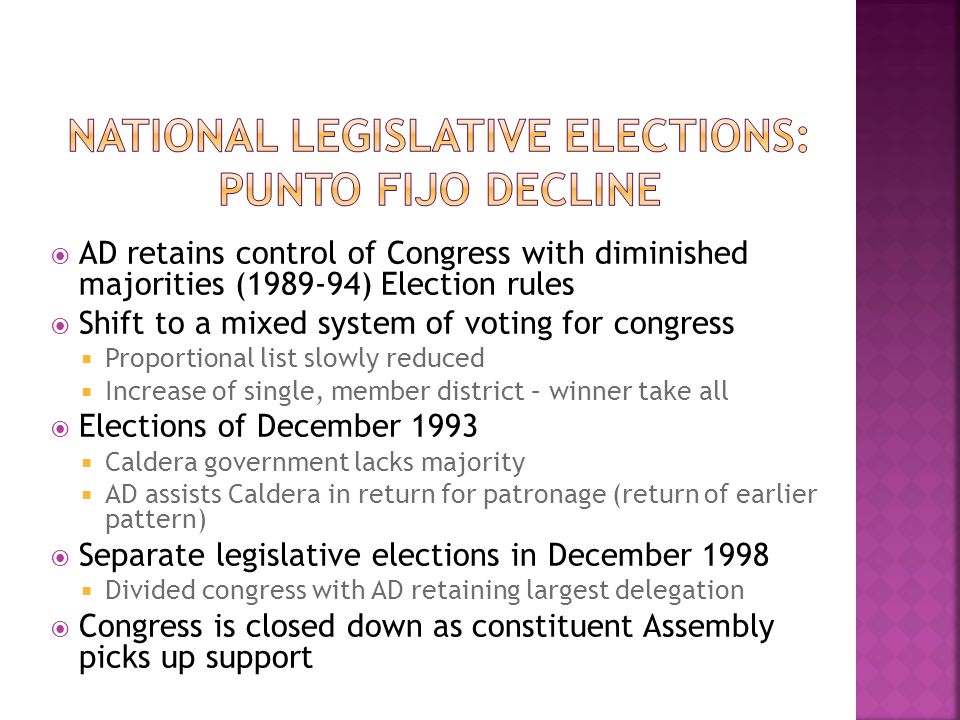  AD retains control of Congress with diminished majorities ( ) Election rules  Shift to a mixed system of voting for congress  Proportional list slowly reduced  Increase of single, member district – winner take all  Elections of December 1993  Caldera government lacks majority  AD assists Caldera in return for patronage (return of earlier pattern)  Separate legislative elections in December 1998  Divided congress with AD retaining largest delegation  Congress is closed down as constituent Assembly picks up support