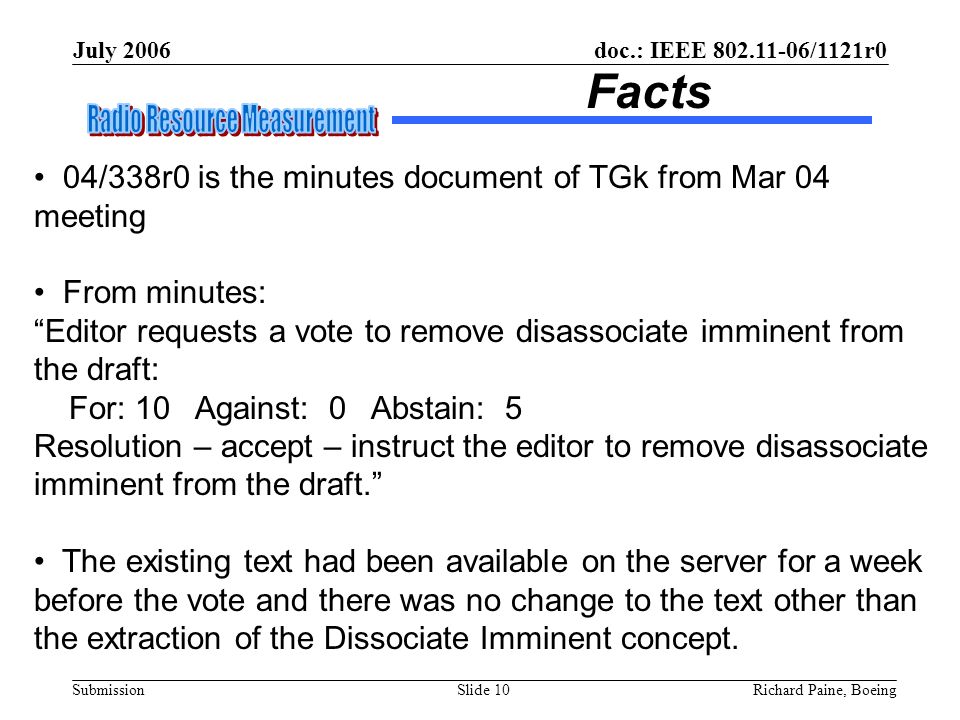 July 2006 Richard Paine, BoeingSlide 10 doc.: IEEE /1121r0 Submission Facts 04/338r0 is the minutes document of TGk from Mar 04 meeting From minutes: Editor requests a vote to remove disassociate imminent from the draft: For: 10 Against: 0 Abstain: 5 Resolution – accept – instruct the editor to remove disassociate imminent from the draft. The existing text had been available on the server for a week before the vote and there was no change to the text other than the extraction of the Dissociate Imminent concept.