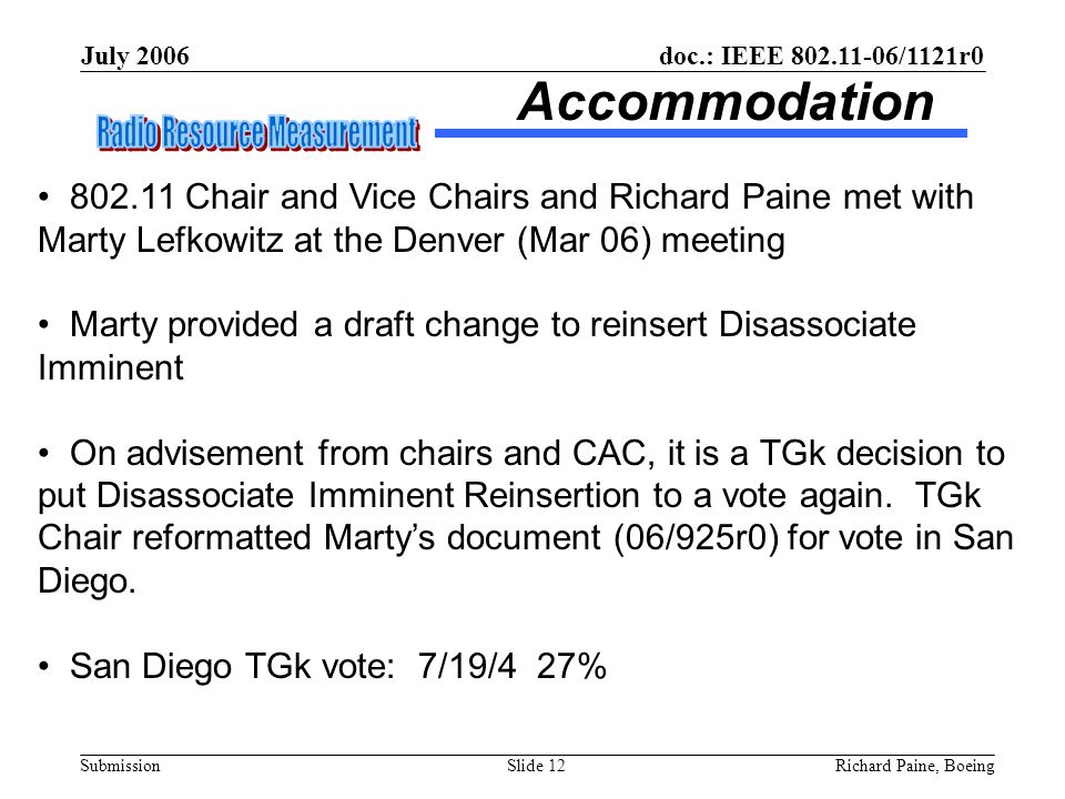 July 2006 Richard Paine, BoeingSlide 12 doc.: IEEE /1121r0 Submission Accommodation Chair and Vice Chairs and Richard Paine met with Marty Lefkowitz at the Denver (Mar 06) meeting Marty provided a draft change to reinsert Disassociate Imminent On advisement from chairs and CAC, it is a TGk decision to put Disassociate Imminent Reinsertion to a vote again.