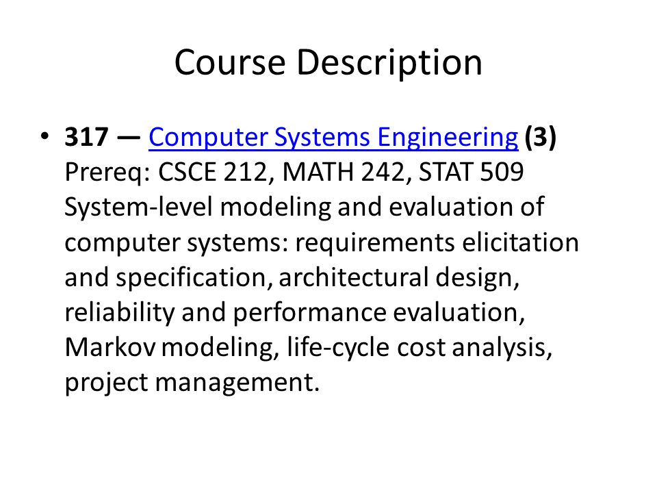 Course Description 317 — Computer Systems Engineering (3) Prereq: CSCE 212, MATH 242, STAT 509 System-level modeling and evaluation of computer systems: requirements elicitation and specification, architectural design, reliability and performance evaluation, Markov modeling, life-cycle cost analysis, project management.Computer Systems Engineering