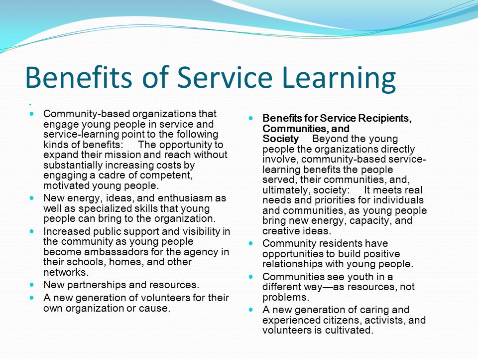 Benefits of Service Learning Community-based organizations that engage young people in service and service-learning point to the following kinds of benefits: The opportunity to expand their mission and reach without substantially increasing costs by engaging a cadre of competent, motivated young people.
