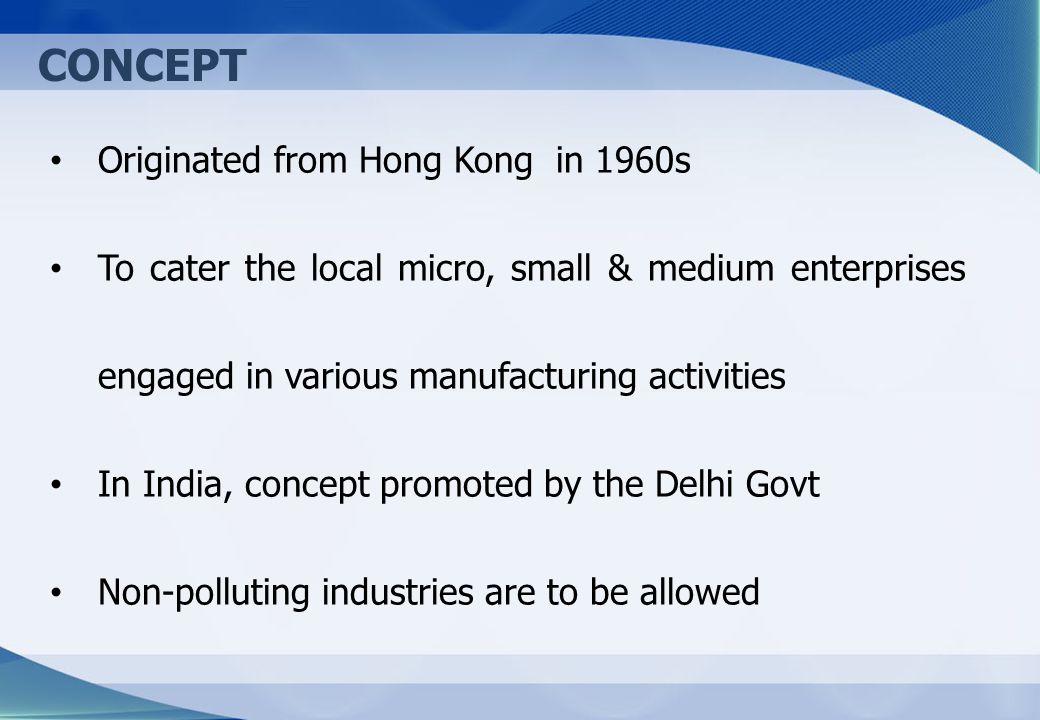 CONCEPT Originated from Hong Kong in 1960s To cater the local micro, small & medium enterprises engaged in various manufacturing activities In India, concept promoted by the Delhi Govt Non-polluting industries are to be allowed