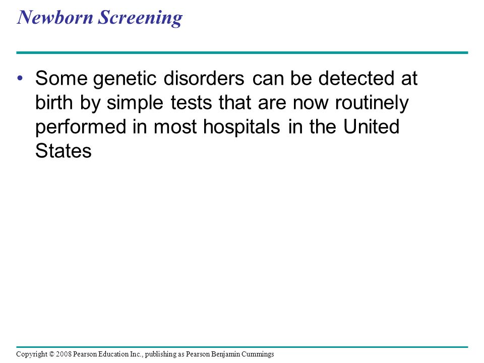 Newborn Screening Some genetic disorders can be detected at birth by simple tests that are now routinely performed in most hospitals in the United States Copyright © 2008 Pearson Education Inc., publishing as Pearson Benjamin Cummings