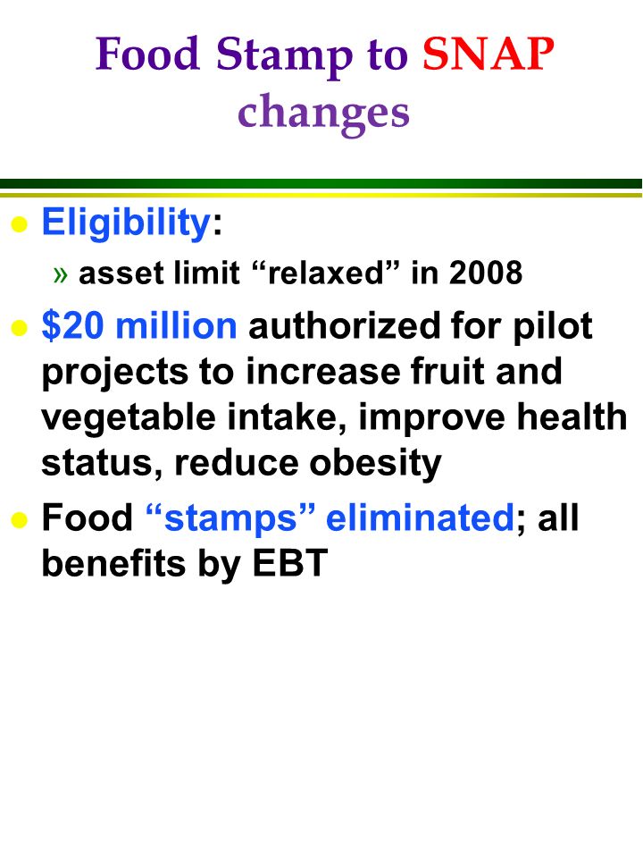 Food Stamp to SNAP changes l Eligibility: »asset limit relaxed in 2008 l $20 million authorized for pilot projects to increase fruit and vegetable intake, improve health status, reduce obesity l Food stamps eliminated; all benefits by EBT