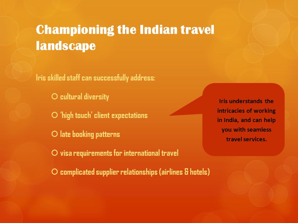 Championing the Indian travel landscape Iris skilled staff can successfully address:  cultural diversity  ‘high touch’ client expectations  late booking patterns  visa requirements for international travel  complicated supplier relationships (airlines & hotels) Iris understands the intricacies of working in India, and can help you with seamless travel services.