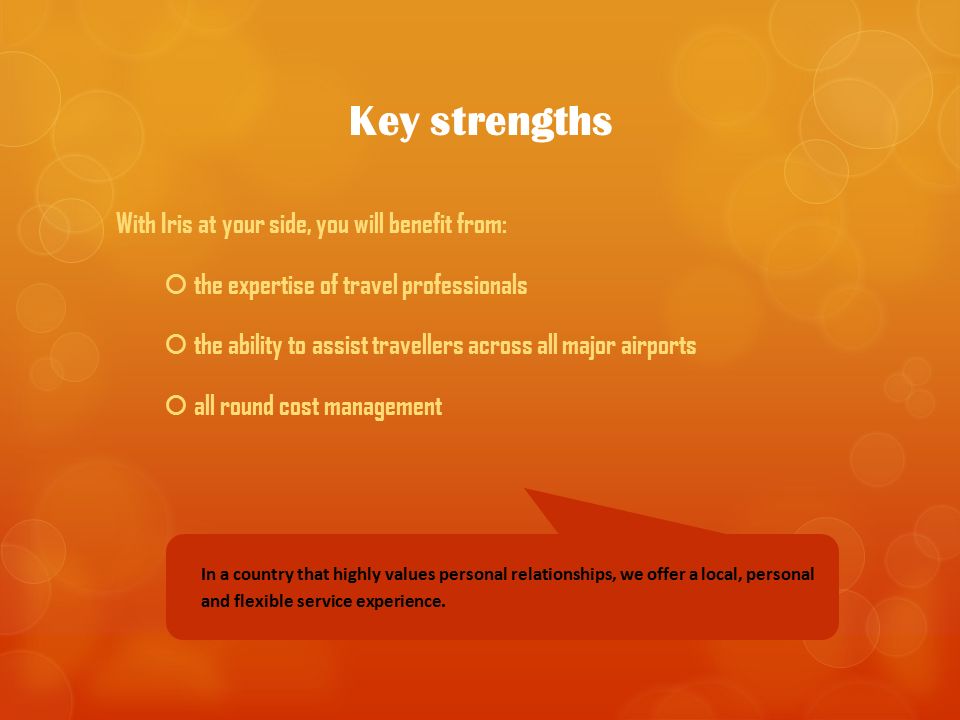 Key strengths With Iris at your side, you will benefit from:  the expertise of travel professionals  the ability to assist travellers across all major airports  all round cost management In a country that highly values personal relationships, we offer a local, personal and flexible service experience.