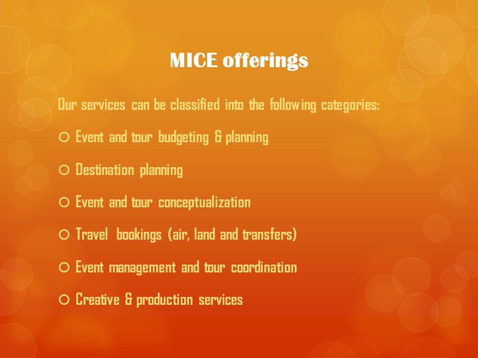 MICE offerings Our services can be classified into the following categories:  Event and tour budgeting & planning  Destination planning  Event and tour conceptualization  Travel bookings (air, land and transfers)  Event management and tour coordination  Creative & production services