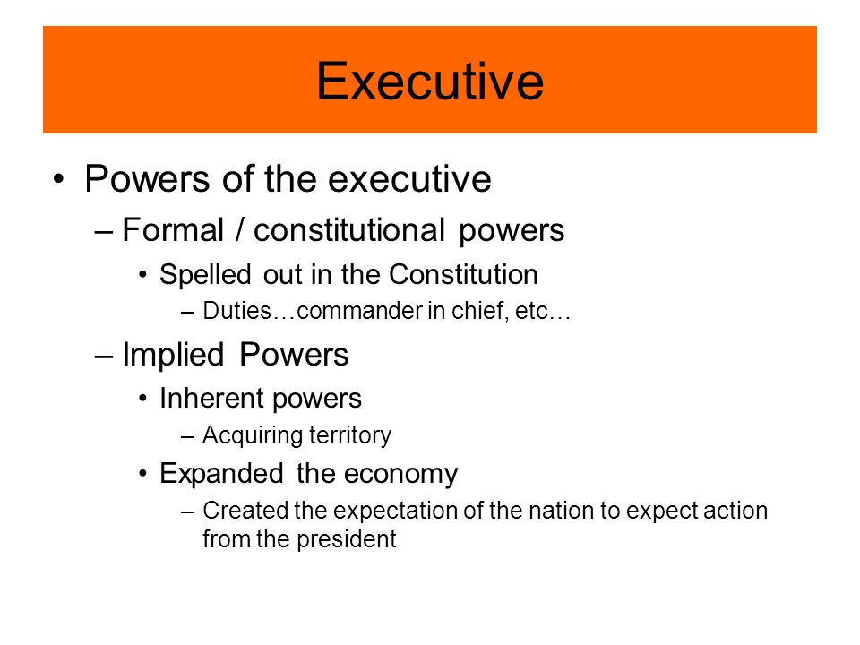 Executive Powers of the executive –Formal / constitutional powers Spelled out in the Constitution –Duties…commander in chief, etc… –Implied Powers Inherent powers –Acquiring territory Expanded the economy –Created the expectation of the nation to expect action from the president