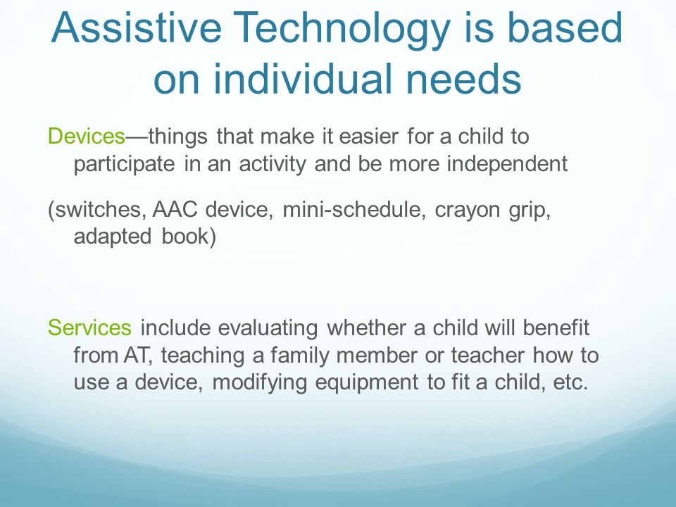 Assistive Technology is based on individual needs Devices—things that make it easier for a child to participate in an activity and be more independent (switches, AAC device, mini-schedule, crayon grip, adapted book) Services include evaluating whether a child will benefit from AT, teaching a family member or teacher how to use a device, modifying equipment to fit a child, etc.