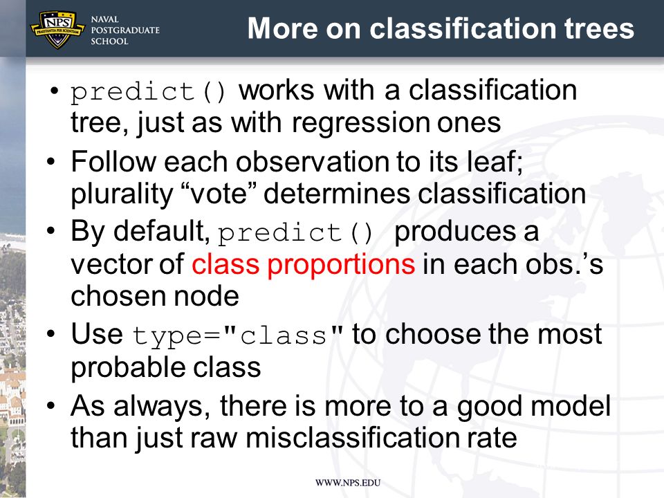 More on classification trees predict() works with a classification tree, just as with regression ones Follow each observation to its leaf; plurality vote determines classification By default, predict() produces a vector of class proportions in each obs.’s chosen node Use type= class to choose the most probable class As always, there is more to a good model than just raw misclassification rate
