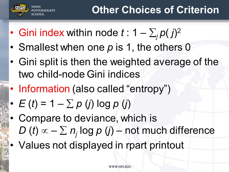 Other Choices of Criterion Gini index within node t : 1 –  j p( j) 2 Smallest when one p is 1, the others 0 Gini split is then the weighted average of the two child-node Gini indices Information (also called entropy ) E (t) = 1 –  p (j) log p (j) Compare to deviance, which is D (t)  –  n j log p (j) – not much difference Values not displayed in rpart printout