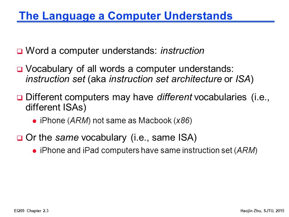 EI209 Chapter 2.3Haojin Zhu, SJTU, 2015 The Language a Computer Understands  Word a computer understands: instruction  Vocabulary of all words a computer understands: instruction set (aka instruction set architecture or ISA)  Different computers may have different vocabularies (i.e., different ISAs) l iPhone (ARM) not same as Macbook (x86)  Or the same vocabulary (i.e., same ISA) l iPhone and iPad computers have same instruction set (ARM)