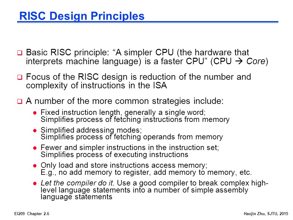 EI209 Chapter 2.6Haojin Zhu, SJTU, 2015 RISC Design Principles  Basic RISC principle: A simpler CPU (the hardware that interprets machine language) is a faster CPU (CPU  Core)  Focus of the RISC design is reduction of the number and complexity of instructions in the ISA  A number of the more common strategies include: l Fixed instruction length, generally a single word; Simplifies process of fetching instructions from memory l Simplified addressing modes; Simplifies process of fetching operands from memory l Fewer and simpler instructions in the instruction set; Simplifies process of executing instructions l Only load and store instructions access memory; E.g., no add memory to register, add memory to memory, etc.