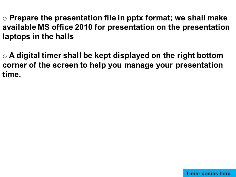 o Prepare the presentation file in pptx format; we shall make available MS office 2010 for presentation on the presentation laptops in the halls o A digital timer shall be kept displayed on the right bottom corner of the screen to help you manage your presentation time.