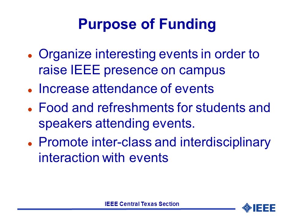 IEEE Central Texas Section Purpose of Funding l Organize interesting events in order to raise IEEE presence on campus l Increase attendance of events l Food and refreshments for students and speakers attending events.