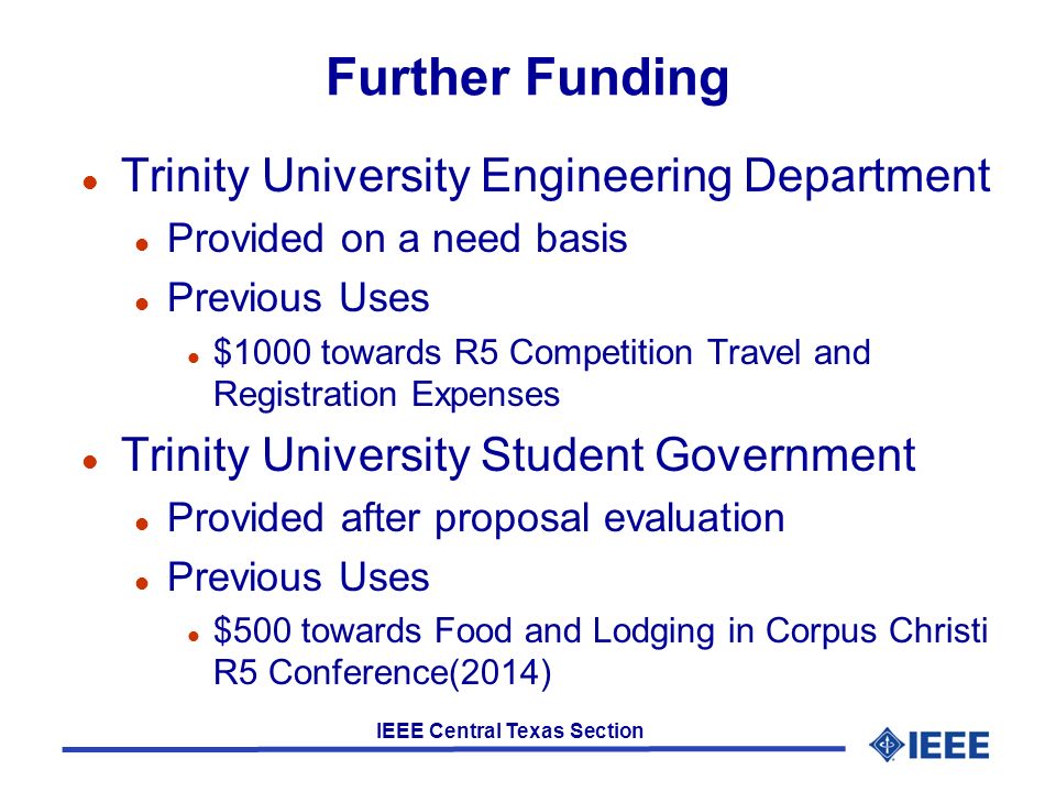 IEEE Central Texas Section Further Funding l Trinity University Engineering Department l Provided on a need basis l Previous Uses l $1000 towards R5 Competition Travel and Registration Expenses l Trinity University Student Government l Provided after proposal evaluation l Previous Uses l $500 towards Food and Lodging in Corpus Christi R5 Conference(2014)