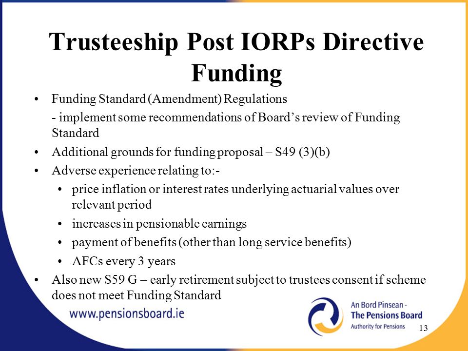Trusteeship Post IORPs Directive Funding Funding Standard (Amendment) Regulations - implement some recommendations of Board’s review of Funding Standard Additional grounds for funding proposal – S49 (3)(b) Adverse experience relating to:- price inflation or interest rates underlying actuarial values over relevant period increases in pensionable earnings payment of benefits (other than long service benefits) AFCs every 3 years Also new S59 G – early retirement subject to trustees consent if scheme does not meet Funding Standard 13