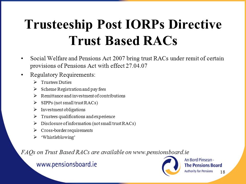 Trusteeship Post IORPs Directive Trust Based RACs Social Welfare and Pensions Act 2007 bring trust RACs under remit of certain provisions of Pensions Act with effect Regulatory Requirements:  Trustees Duties  Scheme Registration and pay fees  Remittance and investment of contributions  SIPPs (not small trust RACs)  Investment obligations  Trustees qualifications and experience  Disclosure of information (not small trust RACs)  Cross-border requirements  ‘Whistleblowing’ FAQs on Trust Based RACs are available on   18
