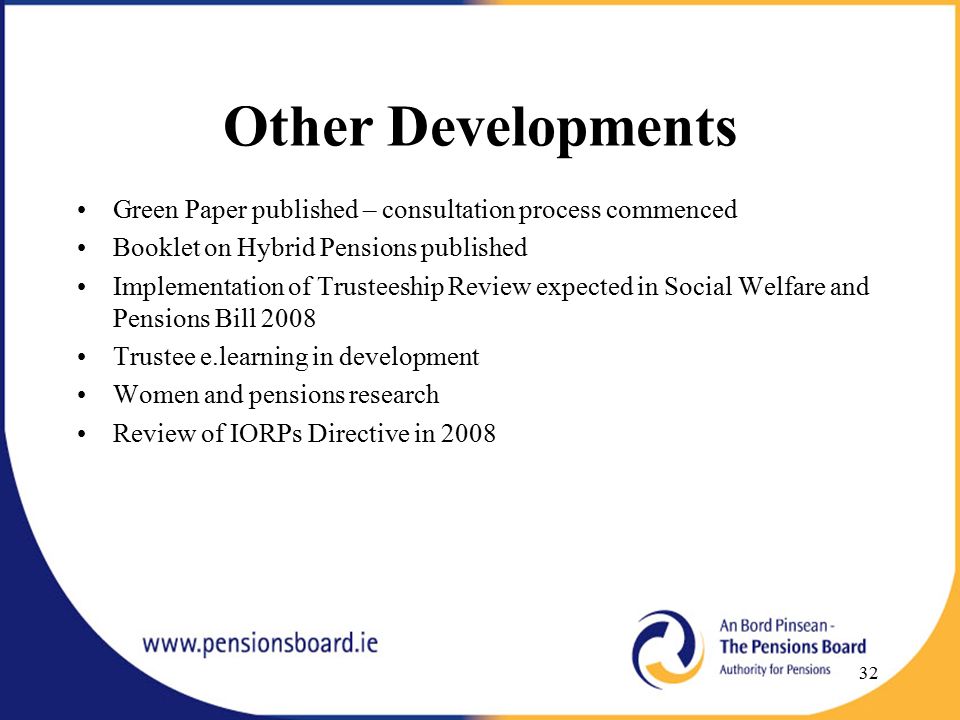 Other Developments Green Paper published – consultation process commenced Booklet on Hybrid Pensions published Implementation of Trusteeship Review expected in Social Welfare and Pensions Bill 2008 Trustee e.learning in development Women and pensions research Review of IORPs Directive in