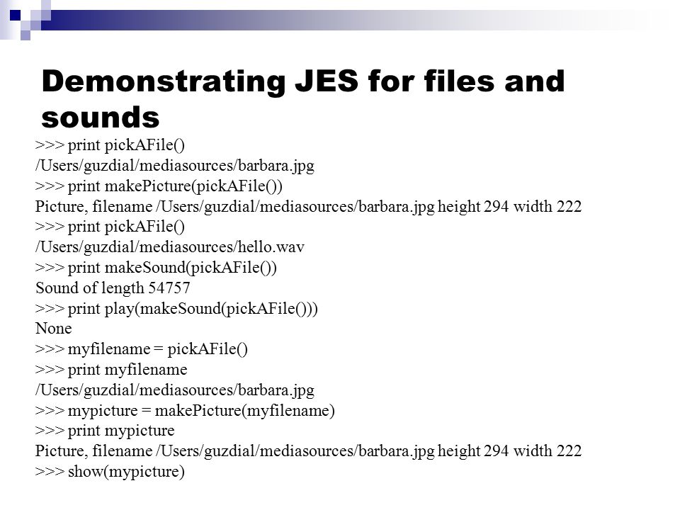 Demonstrating JES for files and sounds >>> print pickAFile() /Users/guzdial/mediasources/barbara.jpg >>> print makePicture(pickAFile()) Picture, filename /Users/guzdial/mediasources/barbara.jpg height 294 width 222 >>> print pickAFile() /Users/guzdial/mediasources/hello.wav >>> print makeSound(pickAFile()) Sound of length >>> print play(makeSound(pickAFile())) None >>> myfilename = pickAFile() >>> print myfilename /Users/guzdial/mediasources/barbara.jpg >>> mypicture = makePicture(myfilename) >>> print mypicture Picture, filename /Users/guzdial/mediasources/barbara.jpg height 294 width 222 >>> show(mypicture)