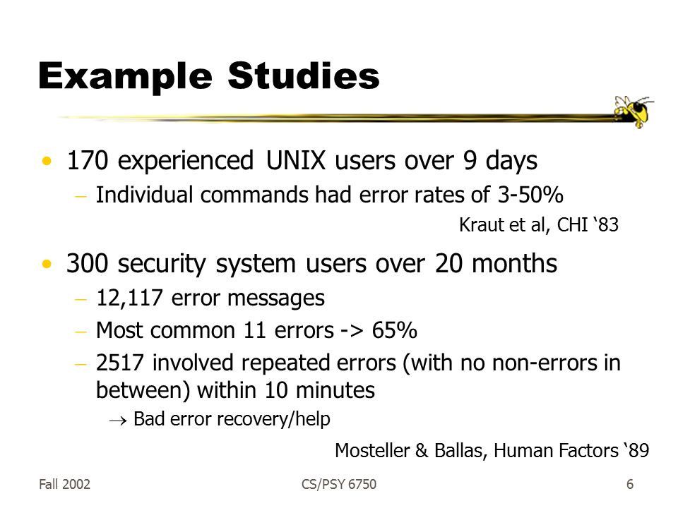 Fall 2002CS/PSY Example Studies 170 experienced UNIX users over 9 days  Individual commands had error rates of 3-50% 300 security system users over 20 months  12,117 error messages  Most common 11 errors -> 65%  2517 involved repeated errors (with no non-errors in between) within 10 minutes  Bad error recovery/help Kraut et al, CHI ‘83 Mosteller & Ballas, Human Factors ‘89