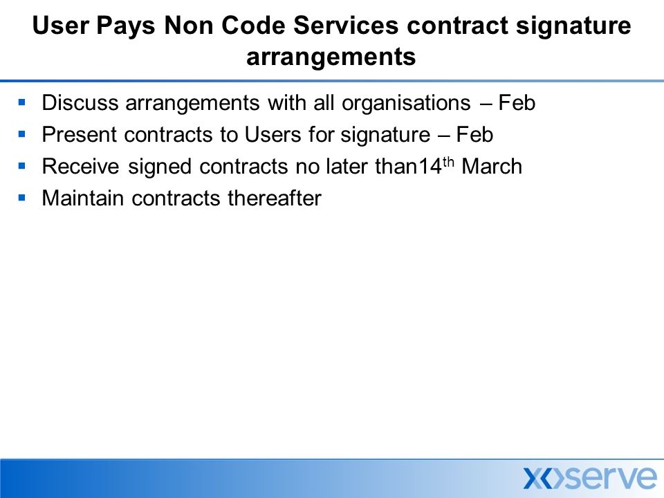 User Pays Non Code Services contract signature arrangements  Discuss arrangements with all organisations – Feb  Present contracts to Users for signature – Feb  Receive signed contracts no later than14 th March  Maintain contracts thereafter