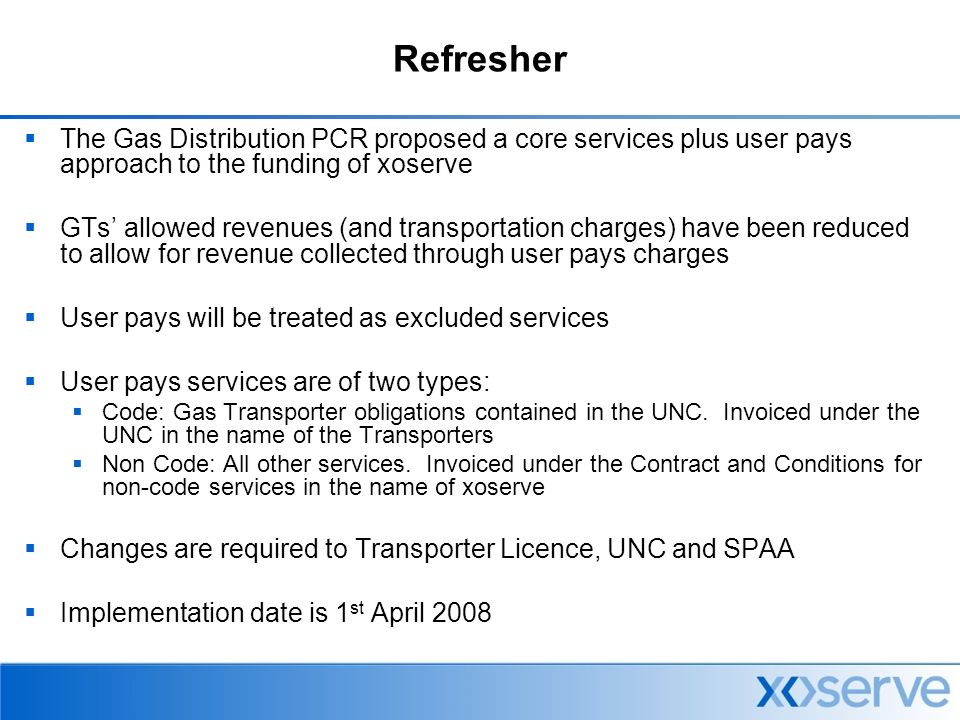 Refresher  The Gas Distribution PCR proposed a core services plus user pays approach to the funding of xoserve  GTs’ allowed revenues (and transportation charges) have been reduced to allow for revenue collected through user pays charges  User pays will be treated as excluded services  User pays services are of two types:  Code: Gas Transporter obligations contained in the UNC.