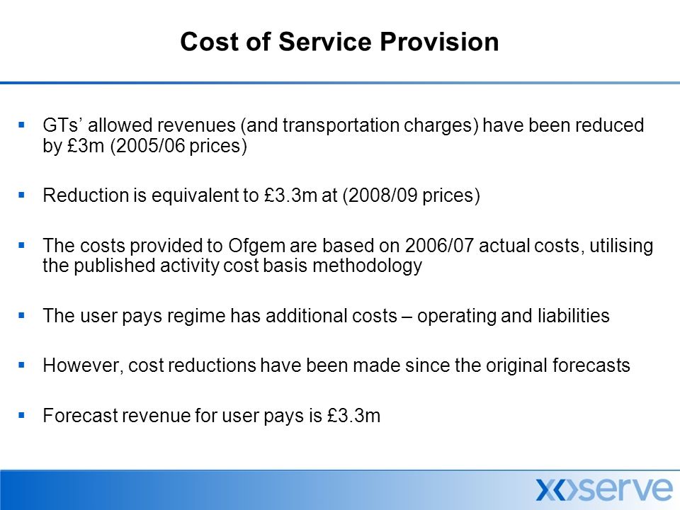 Cost of Service Provision  GTs’ allowed revenues (and transportation charges) have been reduced by £3m (2005/06 prices)  Reduction is equivalent to £3.3m at (2008/09 prices)  The costs provided to Ofgem are based on 2006/07 actual costs, utilising the published activity cost basis methodology  The user pays regime has additional costs – operating and liabilities  However, cost reductions have been made since the original forecasts  Forecast revenue for user pays is £3.3m