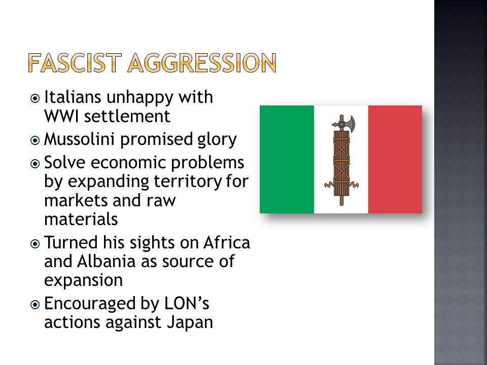  Italians unhappy with WWI settlement  Mussolini promised glory  Solve economic problems by expanding territory for markets and raw materials  Turned his sights on Africa and Albania as source of expansion  Encouraged by LON’s actions against Japan