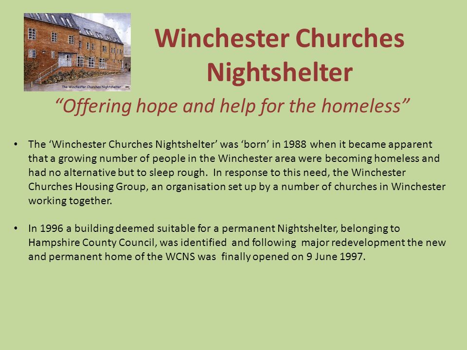Winchester Churches Nightshelter Offering hope and help for the homeless The ‘Winchester Churches Nightshelter’ was ‘born’ in 1988 when it became apparent that a growing number of people in the Winchester area were becoming homeless and had no alternative but to sleep rough.