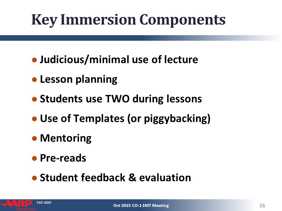 TAX-AIDE Key Immersion Components ● Judicious/minimal use of lecture ● Lesson planning ● Students use TWO during lessons ● Use of Templates (or piggybacking) ● Mentoring ● Pre-reads ● Student feedback & evaluation Oct 2015 CO-1 SMT Meeting 16