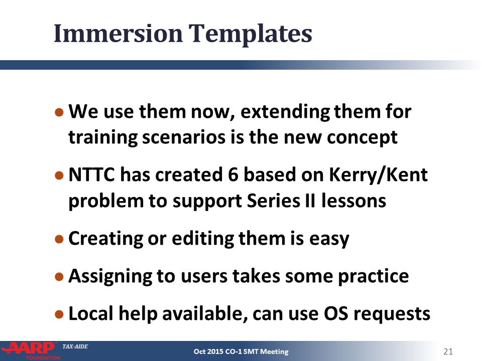 TAX-AIDE Immersion Templates ● We use them now, extending them for training scenarios is the new concept ● NTTC has created 6 based on Kerry/Kent problem to support Series II lessons ● Creating or editing them is easy ● Assigning to users takes some practice ● Local help available, can use OS requests Oct 2015 CO-1 SMT Meeting 21