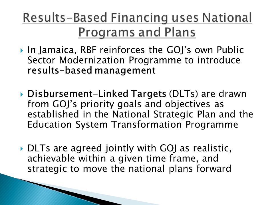  In Jamaica, RBF reinforces the GOJ’s own Public Sector Modernization Programme to introduce results-based management  Disbursement-Linked Targets (DLTs) are drawn from GOJ’s priority goals and objectives as established in the National Strategic Plan and the Education System Transformation Programme  DLTs are agreed jointly with GOJ as realistic, achievable within a given time frame, and strategic to move the national plans forward