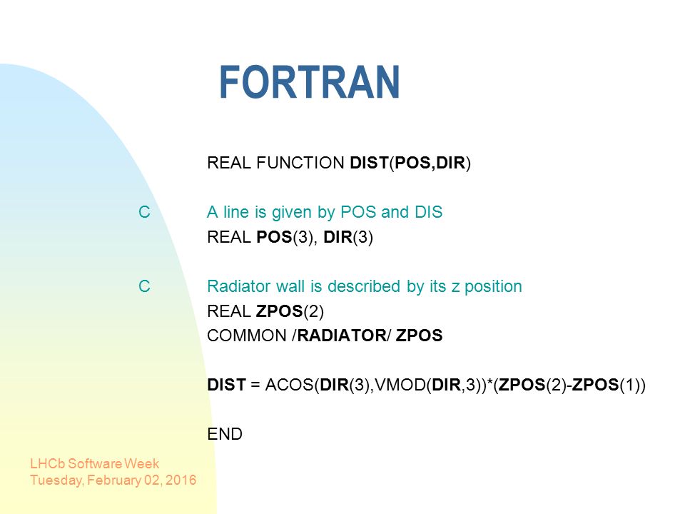 LHCb Software Week Tuesday, February 02, 2016 FORTRAN REAL FUNCTION DIST(POS,DIR) C A line is given by POS and DIS REAL POS(3), DIR(3) C Radiator wall is described by its z position REAL ZPOS(2) COMMON /RADIATOR/ ZPOS DIST = ACOS(DIR(3),VMOD(DIR,3))*(ZPOS(2)-ZPOS(1)) END