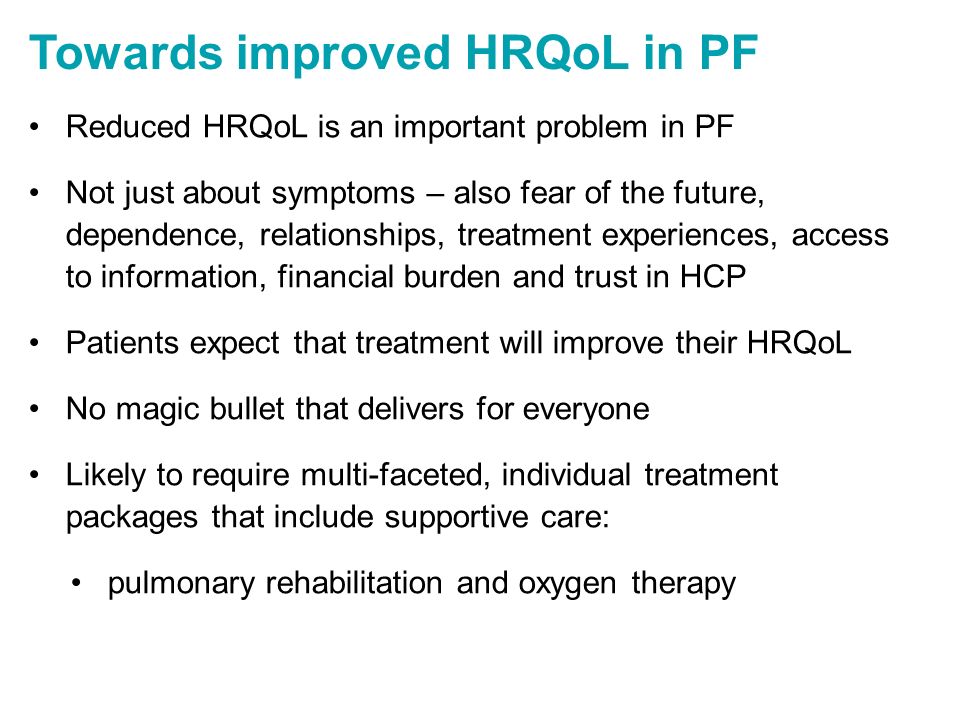 Towards improved HRQoL in PF Reduced HRQoL is an important problem in PF Not just about symptoms – also fear of the future, dependence, relationships, treatment experiences, access to information, financial burden and trust in HCP Patients expect that treatment will improve their HRQoL No magic bullet that delivers for everyone Likely to require multi-faceted, individual treatment packages that include supportive care: pulmonary rehabilitation and oxygen therapy