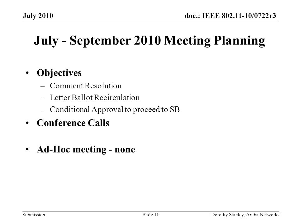 doc.: IEEE /0722r3 Submission July 2010 Dorothy Stanley, Aruba NetworksSlide 11 July - September 2010 Meeting Planning Objectives –Comment Resolution –Letter Ballot Recirculation –Conditional Approval to proceed to SB Conference Calls Ad-Hoc meeting - none