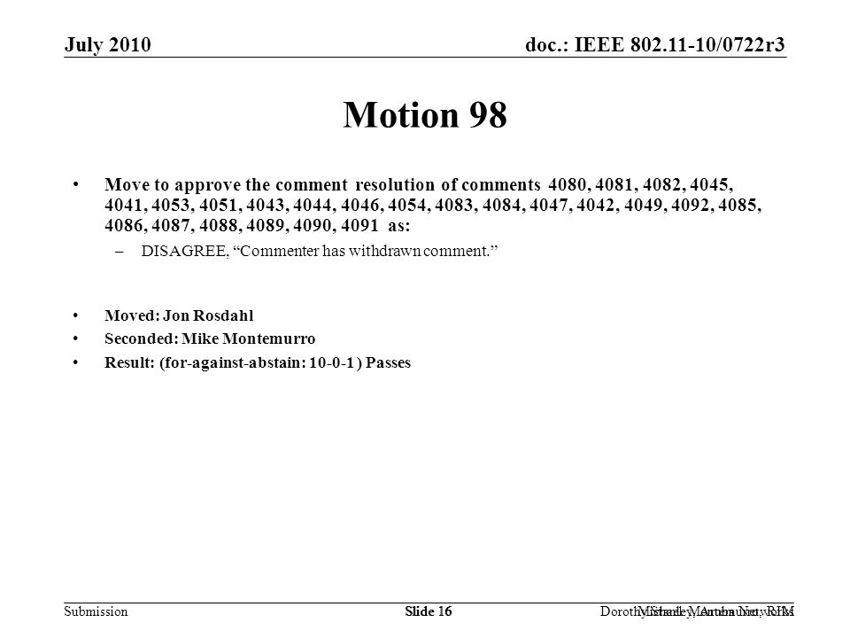 doc.: IEEE /0722r3 Submission July 2010 Dorothy Stanley, Aruba NetworksSlide 16Michael Montemurro, RIMSlide 16 Motion 98 Move to approve the comment resolution of comments 4080, 4081, 4082, 4045, 4041, 4053, 4051, 4043, 4044, 4046, 4054, 4083, 4084, 4047, 4042, 4049, 4092, 4085, 4086, 4087, 4088, 4089, 4090, 4091 as: –DISAGREE, Commenter has withdrawn comment. Moved: Jon Rosdahl Seconded: Mike Montemurro Result: (for-against-abstain: ) Passes