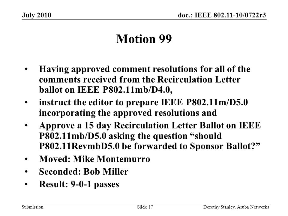 doc.: IEEE /0722r3 Submission July 2010 Dorothy Stanley, Aruba NetworksSlide 17 Motion 99 Having approved comment resolutions for all of the comments received from the Recirculation Letter ballot on IEEE P802.11mb/D4.0, instruct the editor to prepare IEEE P802.11m/D5.0 incorporating the approved resolutions and Approve a 15 day Recirculation Letter Ballot on IEEE P802.11mb/D5.0 asking the question should P802.11RevmbD5.0 be forwarded to Sponsor Ballot Moved: Mike Montemurro Seconded: Bob Miller Result: passes