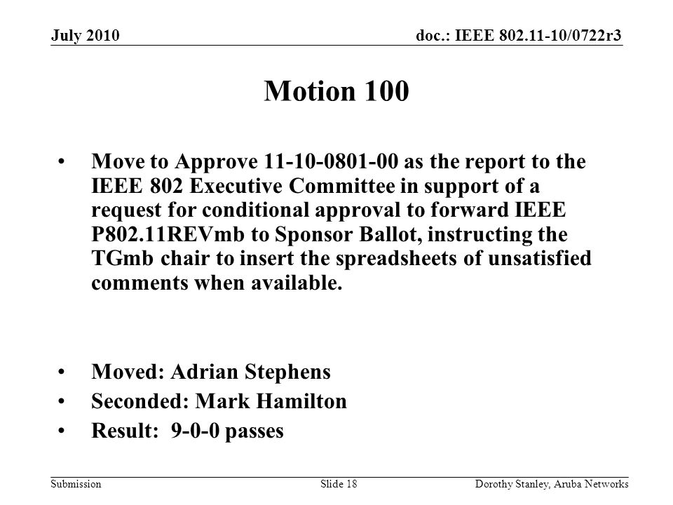 doc.: IEEE /0722r3 Submission July 2010 Dorothy Stanley, Aruba NetworksSlide 18 Motion 100 Move to Approve as the report to the IEEE 802 Executive Committee in support of a request for conditional approval to forward IEEE P802.11REVmb to Sponsor Ballot, instructing the TGmb chair to insert the spreadsheets of unsatisfied comments when available.